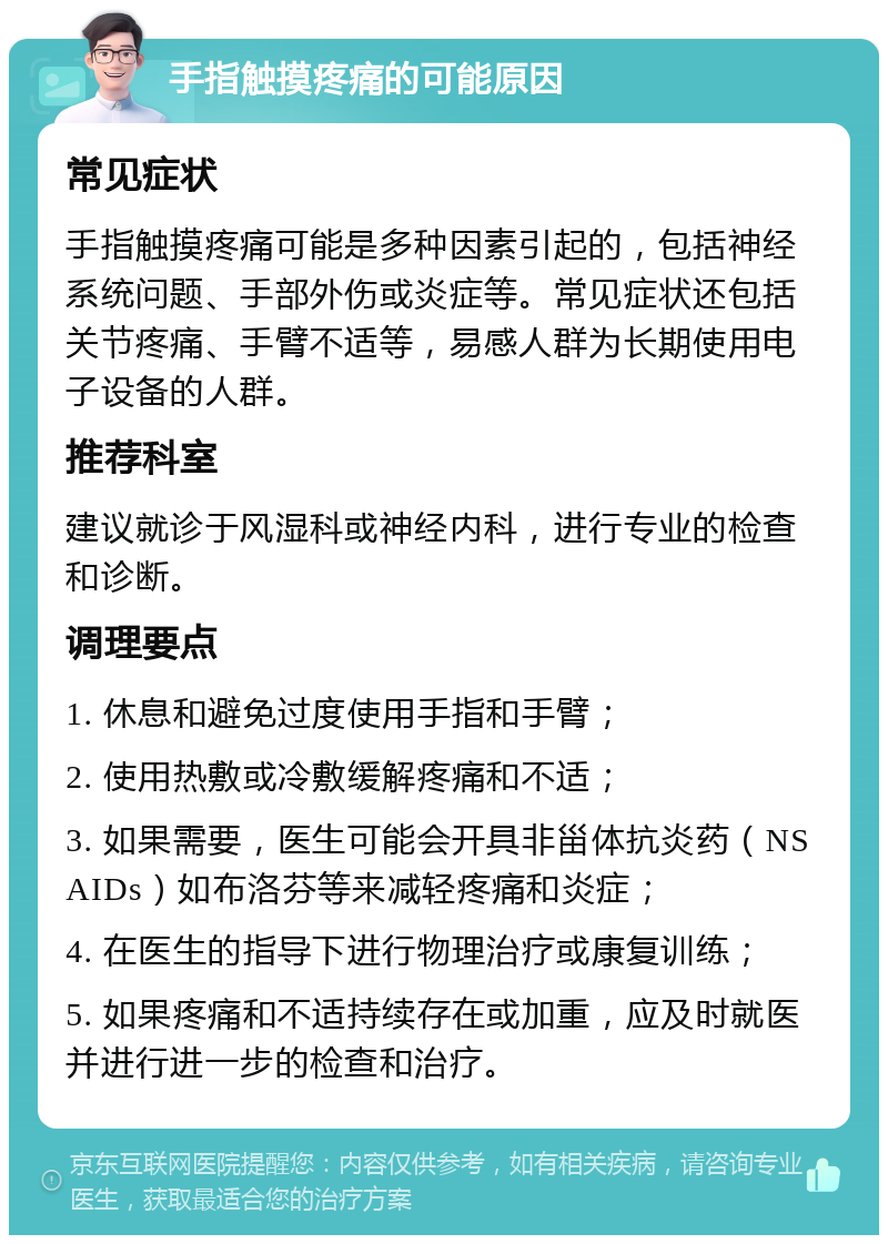 手指触摸疼痛的可能原因 常见症状 手指触摸疼痛可能是多种因素引起的，包括神经系统问题、手部外伤或炎症等。常见症状还包括关节疼痛、手臂不适等，易感人群为长期使用电子设备的人群。 推荐科室 建议就诊于风湿科或神经内科，进行专业的检查和诊断。 调理要点 1. 休息和避免过度使用手指和手臂； 2. 使用热敷或冷敷缓解疼痛和不适； 3. 如果需要，医生可能会开具非甾体抗炎药（NSAIDs）如布洛芬等来减轻疼痛和炎症； 4. 在医生的指导下进行物理治疗或康复训练； 5. 如果疼痛和不适持续存在或加重，应及时就医并进行进一步的检查和治疗。