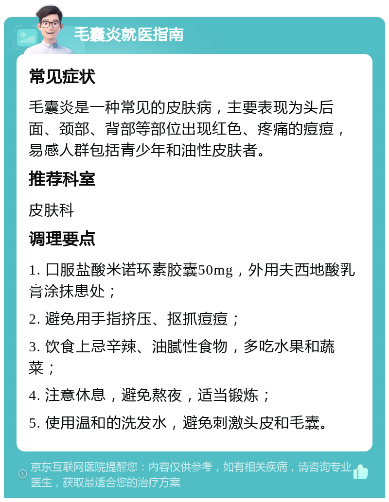 毛囊炎就医指南 常见症状 毛囊炎是一种常见的皮肤病，主要表现为头后面、颈部、背部等部位出现红色、疼痛的痘痘，易感人群包括青少年和油性皮肤者。 推荐科室 皮肤科 调理要点 1. 口服盐酸米诺环素胶囊50mg，外用夫西地酸乳膏涂抹患处； 2. 避免用手指挤压、抠抓痘痘； 3. 饮食上忌辛辣、油腻性食物，多吃水果和蔬菜； 4. 注意休息，避免熬夜，适当锻炼； 5. 使用温和的洗发水，避免刺激头皮和毛囊。