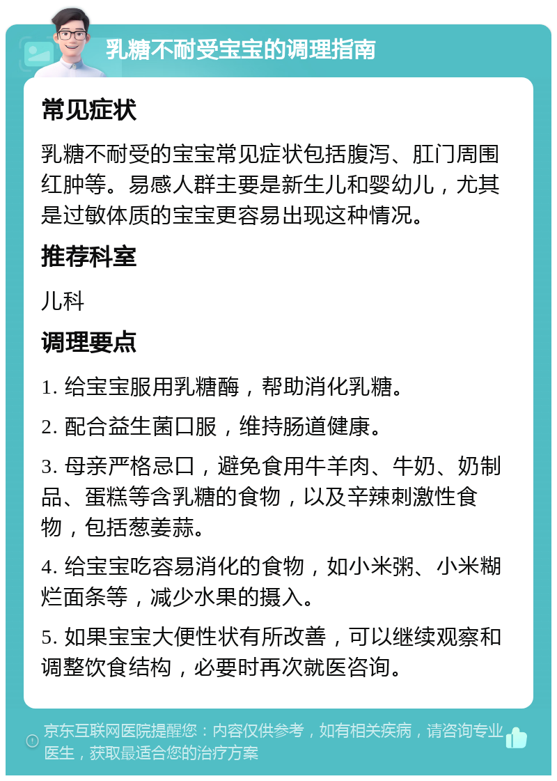 乳糖不耐受宝宝的调理指南 常见症状 乳糖不耐受的宝宝常见症状包括腹泻、肛门周围红肿等。易感人群主要是新生儿和婴幼儿，尤其是过敏体质的宝宝更容易出现这种情况。 推荐科室 儿科 调理要点 1. 给宝宝服用乳糖酶，帮助消化乳糖。 2. 配合益生菌口服，维持肠道健康。 3. 母亲严格忌口，避免食用牛羊肉、牛奶、奶制品、蛋糕等含乳糖的食物，以及辛辣刺激性食物，包括葱姜蒜。 4. 给宝宝吃容易消化的食物，如小米粥、小米糊烂面条等，减少水果的摄入。 5. 如果宝宝大便性状有所改善，可以继续观察和调整饮食结构，必要时再次就医咨询。