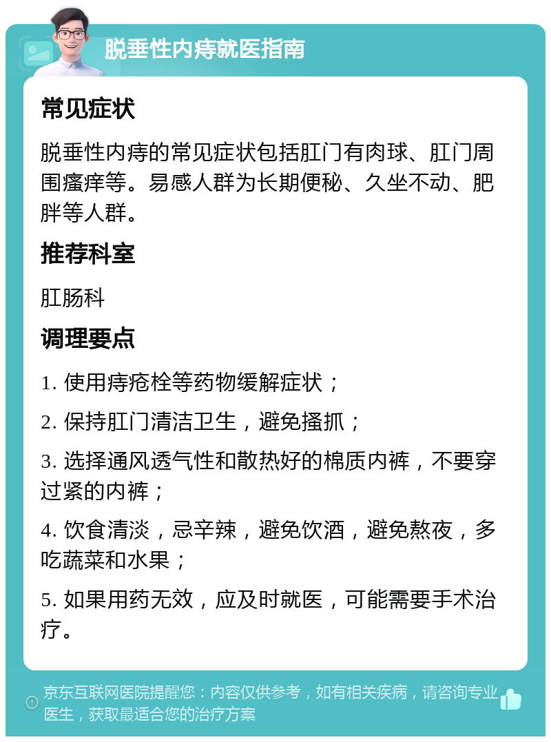 脱垂性内痔就医指南 常见症状 脱垂性内痔的常见症状包括肛门有肉球、肛门周围瘙痒等。易感人群为长期便秘、久坐不动、肥胖等人群。 推荐科室 肛肠科 调理要点 1. 使用痔疮栓等药物缓解症状； 2. 保持肛门清洁卫生，避免搔抓； 3. 选择通风透气性和散热好的棉质内裤，不要穿过紧的内裤； 4. 饮食清淡，忌辛辣，避免饮酒，避免熬夜，多吃蔬菜和水果； 5. 如果用药无效，应及时就医，可能需要手术治疗。