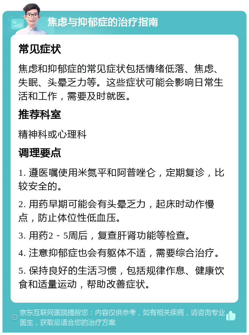 焦虑与抑郁症的治疗指南 常见症状 焦虑和抑郁症的常见症状包括情绪低落、焦虑、失眠、头晕乏力等。这些症状可能会影响日常生活和工作，需要及时就医。 推荐科室 精神科或心理科 调理要点 1. 遵医嘱使用米氮平和阿普唑仑，定期复诊，比较安全的。 2. 用药早期可能会有头晕乏力，起床时动作慢点，防止体位性低血压。 3. 用药2－5周后，复查肝肾功能等检查。 4. 注意抑郁症也会有躯体不适，需要综合治疗。 5. 保持良好的生活习惯，包括规律作息、健康饮食和适量运动，帮助改善症状。