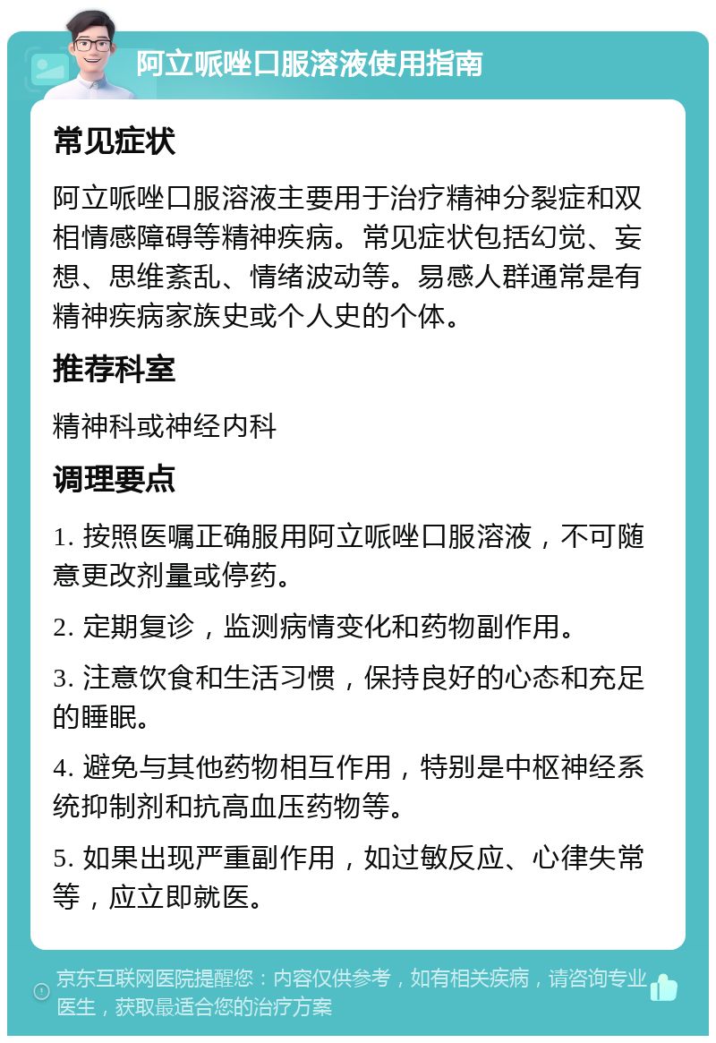 阿立哌唑口服溶液使用指南 常见症状 阿立哌唑口服溶液主要用于治疗精神分裂症和双相情感障碍等精神疾病。常见症状包括幻觉、妄想、思维紊乱、情绪波动等。易感人群通常是有精神疾病家族史或个人史的个体。 推荐科室 精神科或神经内科 调理要点 1. 按照医嘱正确服用阿立哌唑口服溶液，不可随意更改剂量或停药。 2. 定期复诊，监测病情变化和药物副作用。 3. 注意饮食和生活习惯，保持良好的心态和充足的睡眠。 4. 避免与其他药物相互作用，特别是中枢神经系统抑制剂和抗高血压药物等。 5. 如果出现严重副作用，如过敏反应、心律失常等，应立即就医。