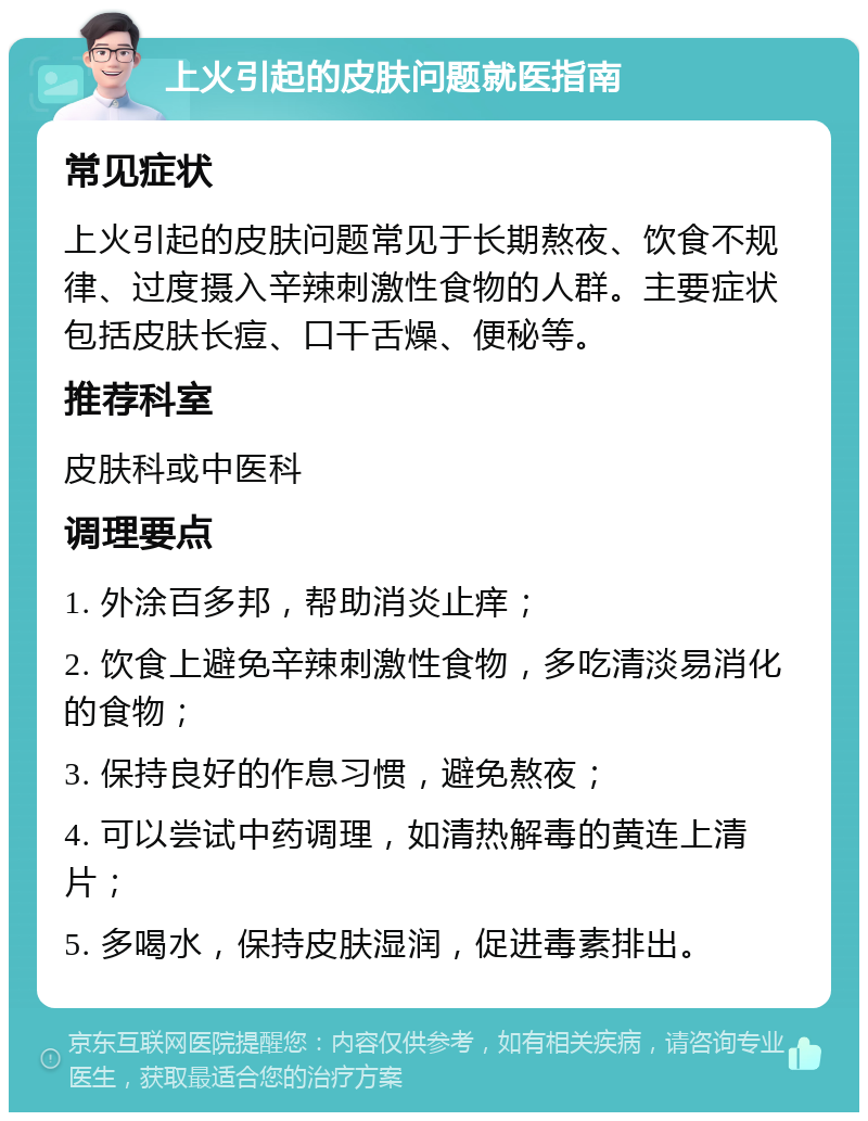 上火引起的皮肤问题就医指南 常见症状 上火引起的皮肤问题常见于长期熬夜、饮食不规律、过度摄入辛辣刺激性食物的人群。主要症状包括皮肤长痘、口干舌燥、便秘等。 推荐科室 皮肤科或中医科 调理要点 1. 外涂百多邦，帮助消炎止痒； 2. 饮食上避免辛辣刺激性食物，多吃清淡易消化的食物； 3. 保持良好的作息习惯，避免熬夜； 4. 可以尝试中药调理，如清热解毒的黄连上清片； 5. 多喝水，保持皮肤湿润，促进毒素排出。