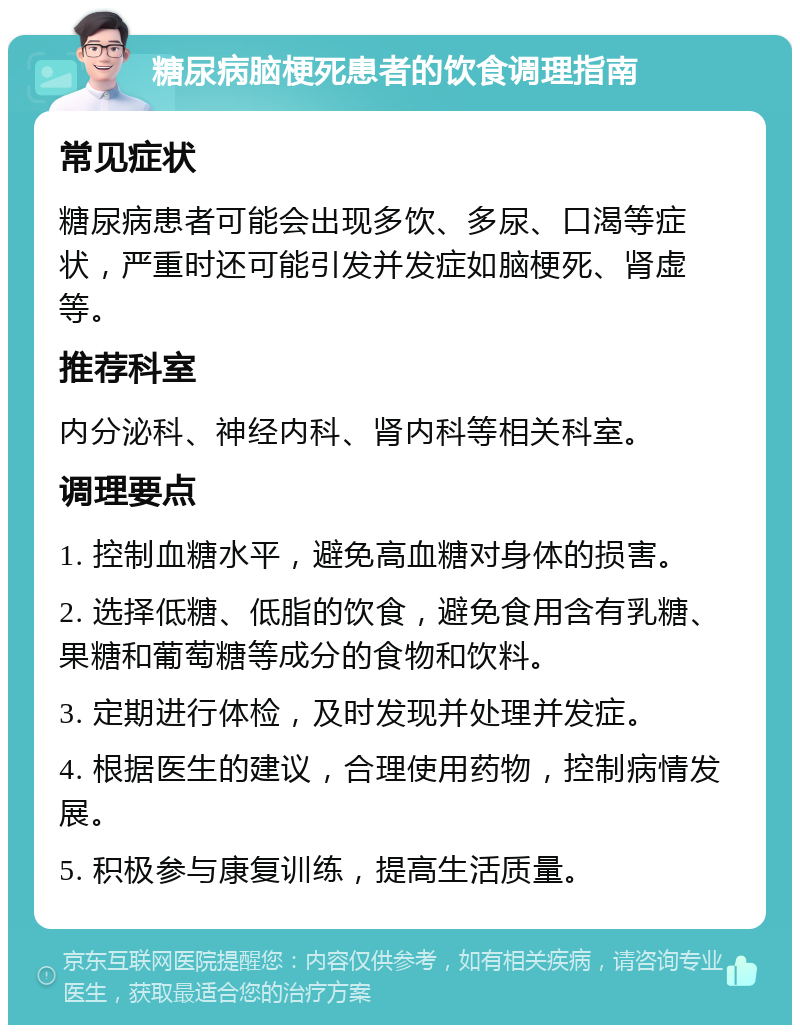 糖尿病脑梗死患者的饮食调理指南 常见症状 糖尿病患者可能会出现多饮、多尿、口渴等症状，严重时还可能引发并发症如脑梗死、肾虚等。 推荐科室 内分泌科、神经内科、肾内科等相关科室。 调理要点 1. 控制血糖水平，避免高血糖对身体的损害。 2. 选择低糖、低脂的饮食，避免食用含有乳糖、果糖和葡萄糖等成分的食物和饮料。 3. 定期进行体检，及时发现并处理并发症。 4. 根据医生的建议，合理使用药物，控制病情发展。 5. 积极参与康复训练，提高生活质量。