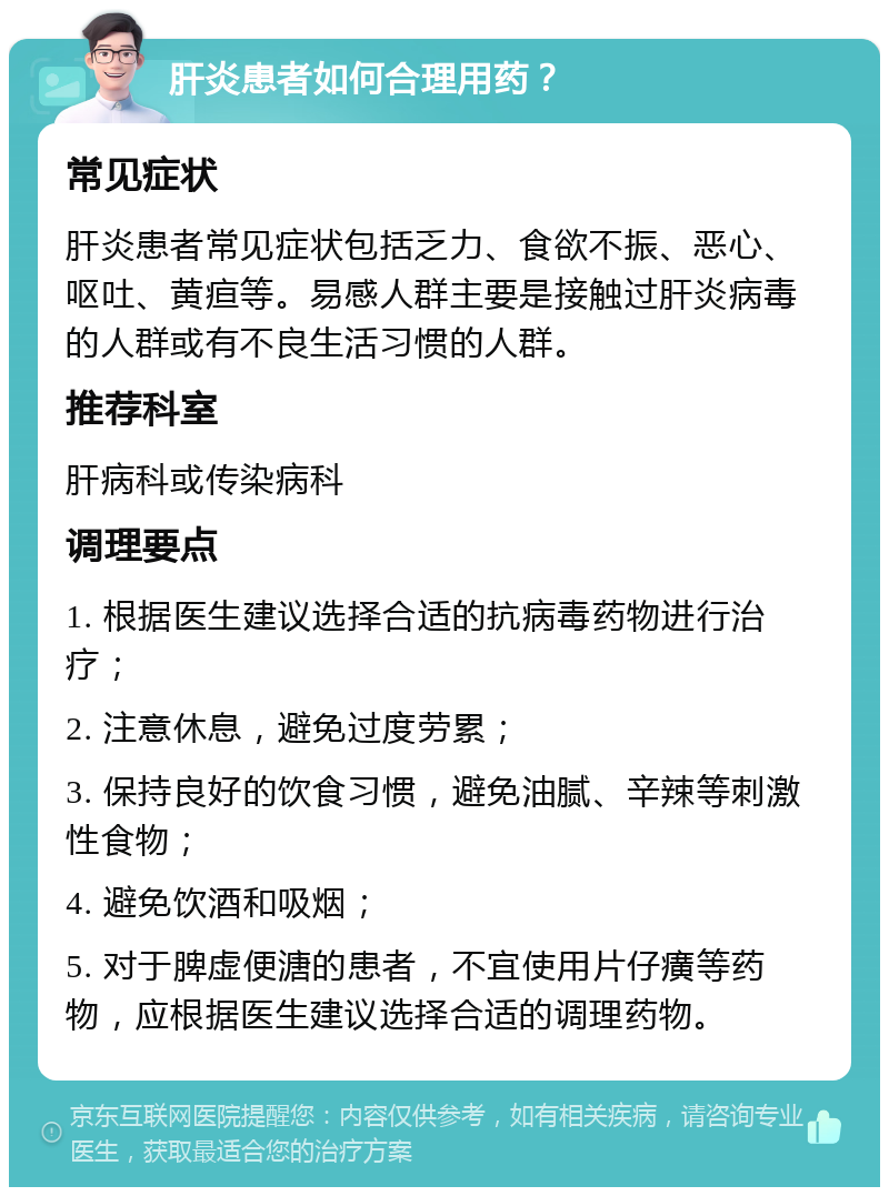 肝炎患者如何合理用药？ 常见症状 肝炎患者常见症状包括乏力、食欲不振、恶心、呕吐、黄疸等。易感人群主要是接触过肝炎病毒的人群或有不良生活习惯的人群。 推荐科室 肝病科或传染病科 调理要点 1. 根据医生建议选择合适的抗病毒药物进行治疗； 2. 注意休息，避免过度劳累； 3. 保持良好的饮食习惯，避免油腻、辛辣等刺激性食物； 4. 避免饮酒和吸烟； 5. 对于脾虚便溏的患者，不宜使用片仔癀等药物，应根据医生建议选择合适的调理药物。