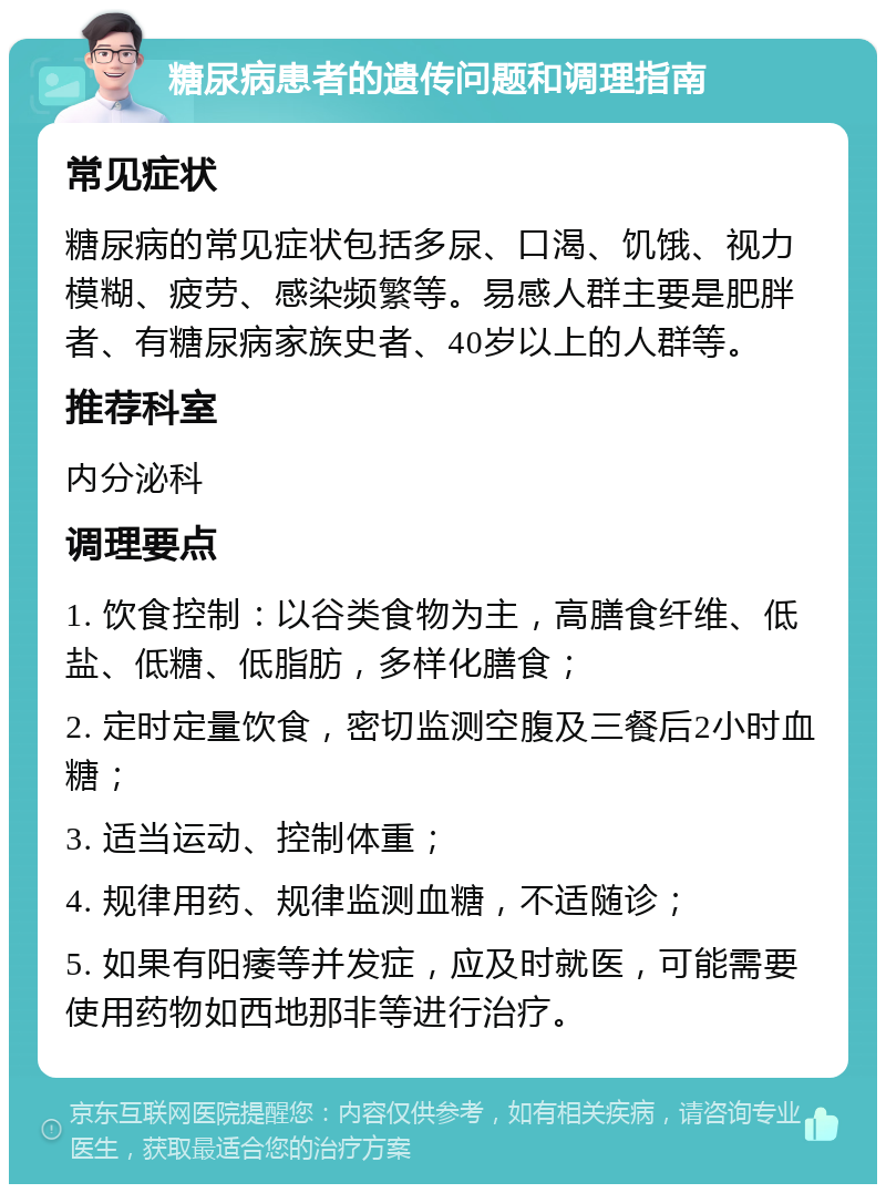 糖尿病患者的遗传问题和调理指南 常见症状 糖尿病的常见症状包括多尿、口渴、饥饿、视力模糊、疲劳、感染频繁等。易感人群主要是肥胖者、有糖尿病家族史者、40岁以上的人群等。 推荐科室 内分泌科 调理要点 1. 饮食控制：以谷类食物为主，高膳食纤维、低盐、低糖、低脂肪，多样化膳食； 2. 定时定量饮食，密切监测空腹及三餐后2小时血糖； 3. 适当运动、控制体重； 4. 规律用药、规律监测血糖，不适随诊； 5. 如果有阳痿等并发症，应及时就医，可能需要使用药物如西地那非等进行治疗。