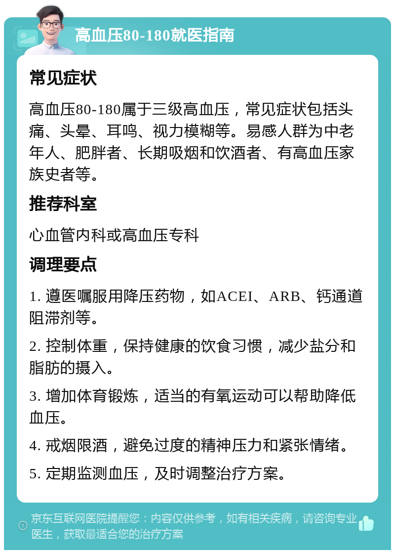 高血压80-180就医指南 常见症状 高血压80-180属于三级高血压，常见症状包括头痛、头晕、耳鸣、视力模糊等。易感人群为中老年人、肥胖者、长期吸烟和饮酒者、有高血压家族史者等。 推荐科室 心血管内科或高血压专科 调理要点 1. 遵医嘱服用降压药物，如ACEI、ARB、钙通道阻滞剂等。 2. 控制体重，保持健康的饮食习惯，减少盐分和脂肪的摄入。 3. 增加体育锻炼，适当的有氧运动可以帮助降低血压。 4. 戒烟限酒，避免过度的精神压力和紧张情绪。 5. 定期监测血压，及时调整治疗方案。