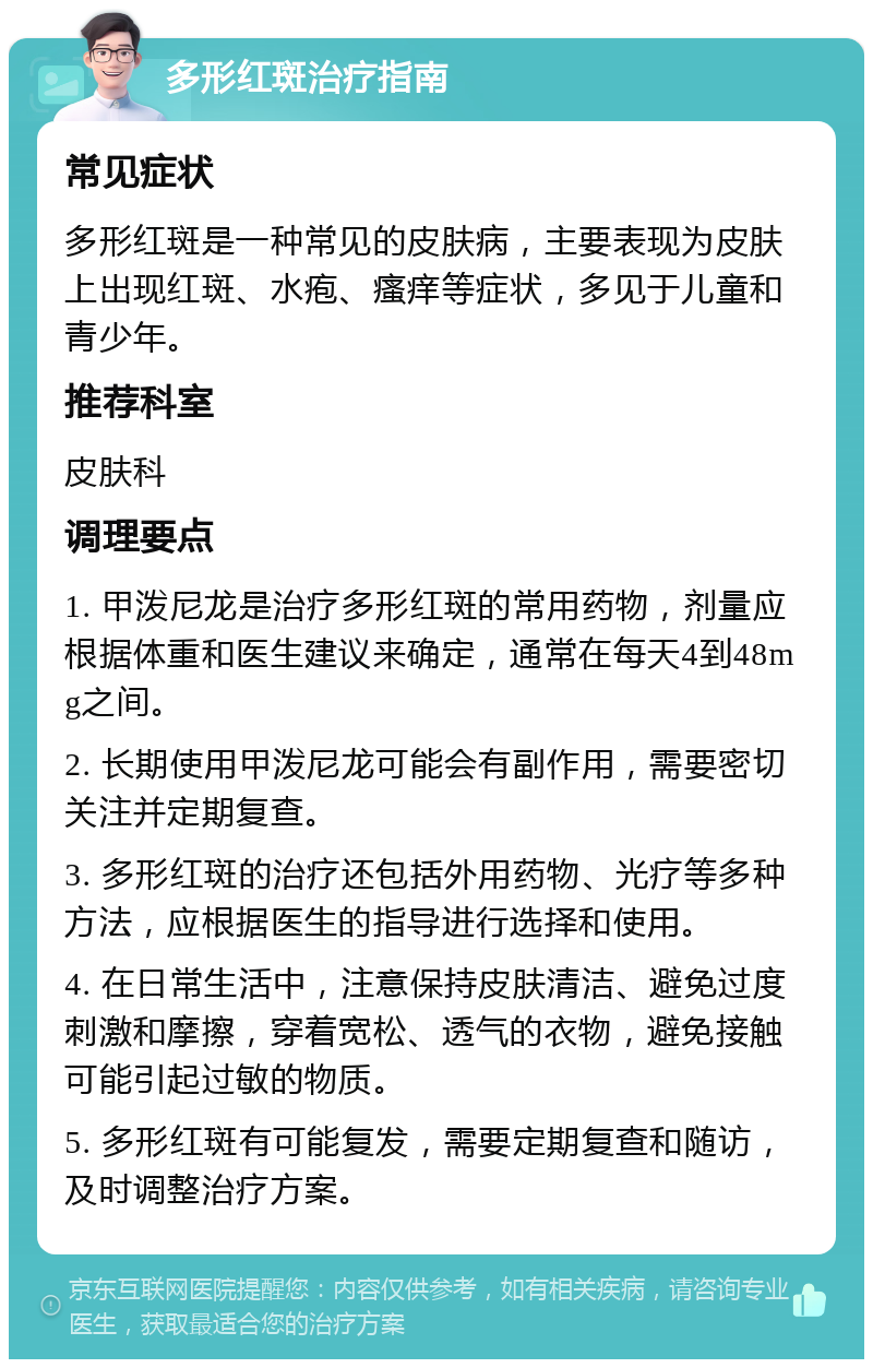 多形红斑治疗指南 常见症状 多形红斑是一种常见的皮肤病，主要表现为皮肤上出现红斑、水疱、瘙痒等症状，多见于儿童和青少年。 推荐科室 皮肤科 调理要点 1. 甲泼尼龙是治疗多形红斑的常用药物，剂量应根据体重和医生建议来确定，通常在每天4到48mg之间。 2. 长期使用甲泼尼龙可能会有副作用，需要密切关注并定期复查。 3. 多形红斑的治疗还包括外用药物、光疗等多种方法，应根据医生的指导进行选择和使用。 4. 在日常生活中，注意保持皮肤清洁、避免过度刺激和摩擦，穿着宽松、透气的衣物，避免接触可能引起过敏的物质。 5. 多形红斑有可能复发，需要定期复查和随访，及时调整治疗方案。