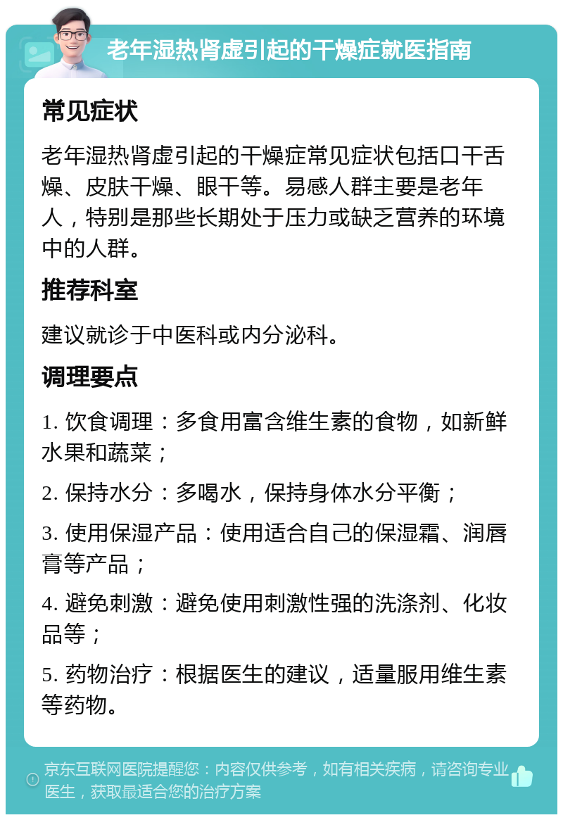 老年湿热肾虚引起的干燥症就医指南 常见症状 老年湿热肾虚引起的干燥症常见症状包括口干舌燥、皮肤干燥、眼干等。易感人群主要是老年人，特别是那些长期处于压力或缺乏营养的环境中的人群。 推荐科室 建议就诊于中医科或内分泌科。 调理要点 1. 饮食调理：多食用富含维生素的食物，如新鲜水果和蔬菜； 2. 保持水分：多喝水，保持身体水分平衡； 3. 使用保湿产品：使用适合自己的保湿霜、润唇膏等产品； 4. 避免刺激：避免使用刺激性强的洗涤剂、化妆品等； 5. 药物治疗：根据医生的建议，适量服用维生素等药物。