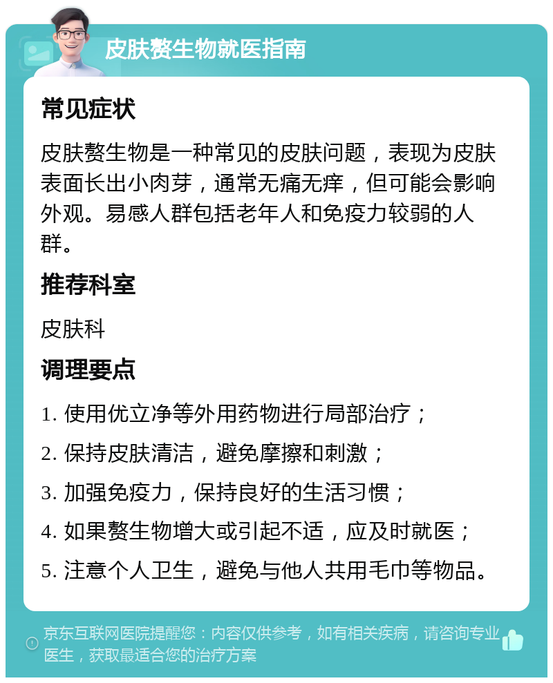 皮肤赘生物就医指南 常见症状 皮肤赘生物是一种常见的皮肤问题，表现为皮肤表面长出小肉芽，通常无痛无痒，但可能会影响外观。易感人群包括老年人和免疫力较弱的人群。 推荐科室 皮肤科 调理要点 1. 使用优立净等外用药物进行局部治疗； 2. 保持皮肤清洁，避免摩擦和刺激； 3. 加强免疫力，保持良好的生活习惯； 4. 如果赘生物增大或引起不适，应及时就医； 5. 注意个人卫生，避免与他人共用毛巾等物品。