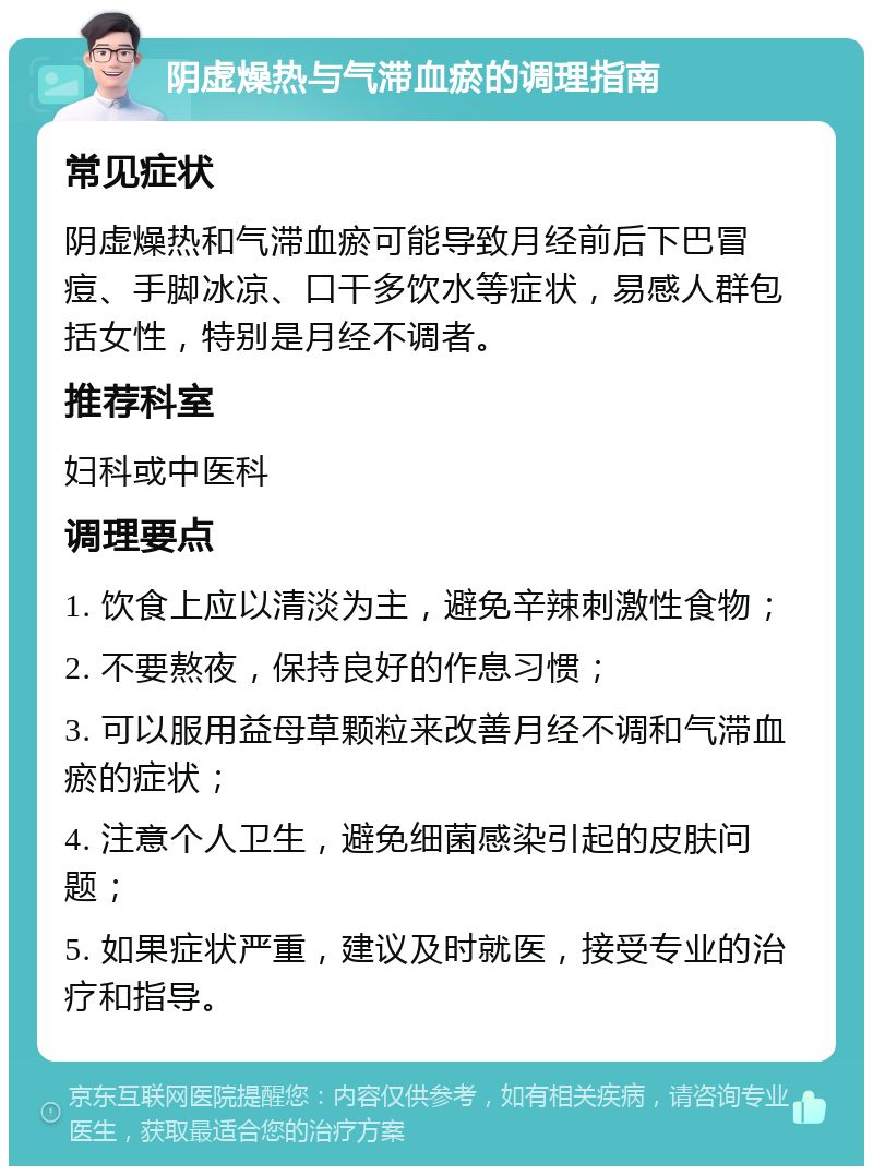 阴虚燥热与气滞血瘀的调理指南 常见症状 阴虚燥热和气滞血瘀可能导致月经前后下巴冒痘、手脚冰凉、口干多饮水等症状，易感人群包括女性，特别是月经不调者。 推荐科室 妇科或中医科 调理要点 1. 饮食上应以清淡为主，避免辛辣刺激性食物； 2. 不要熬夜，保持良好的作息习惯； 3. 可以服用益母草颗粒来改善月经不调和气滞血瘀的症状； 4. 注意个人卫生，避免细菌感染引起的皮肤问题； 5. 如果症状严重，建议及时就医，接受专业的治疗和指导。