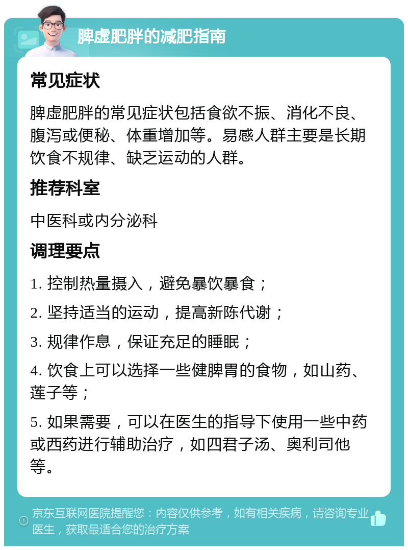 脾虚肥胖的减肥指南 常见症状 脾虚肥胖的常见症状包括食欲不振、消化不良、腹泻或便秘、体重增加等。易感人群主要是长期饮食不规律、缺乏运动的人群。 推荐科室 中医科或内分泌科 调理要点 1. 控制热量摄入，避免暴饮暴食； 2. 坚持适当的运动，提高新陈代谢； 3. 规律作息，保证充足的睡眠； 4. 饮食上可以选择一些健脾胃的食物，如山药、莲子等； 5. 如果需要，可以在医生的指导下使用一些中药或西药进行辅助治疗，如四君子汤、奥利司他等。