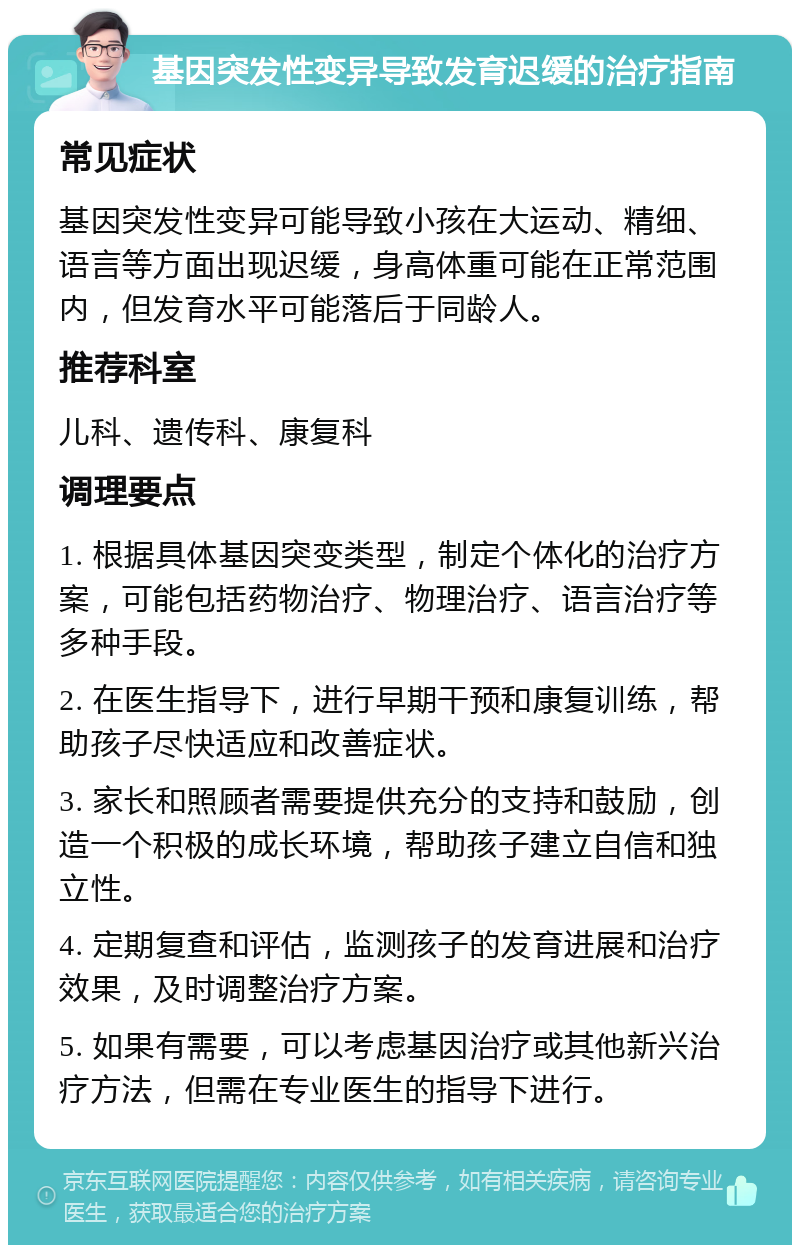 基因突发性变异导致发育迟缓的治疗指南 常见症状 基因突发性变异可能导致小孩在大运动、精细、语言等方面出现迟缓，身高体重可能在正常范围内，但发育水平可能落后于同龄人。 推荐科室 儿科、遗传科、康复科 调理要点 1. 根据具体基因突变类型，制定个体化的治疗方案，可能包括药物治疗、物理治疗、语言治疗等多种手段。 2. 在医生指导下，进行早期干预和康复训练，帮助孩子尽快适应和改善症状。 3. 家长和照顾者需要提供充分的支持和鼓励，创造一个积极的成长环境，帮助孩子建立自信和独立性。 4. 定期复查和评估，监测孩子的发育进展和治疗效果，及时调整治疗方案。 5. 如果有需要，可以考虑基因治疗或其他新兴治疗方法，但需在专业医生的指导下进行。