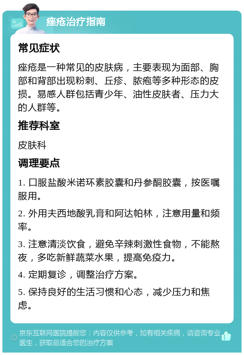 痤疮治疗指南 常见症状 痤疮是一种常见的皮肤病，主要表现为面部、胸部和背部出现粉刺、丘疹、脓疱等多种形态的皮损。易感人群包括青少年、油性皮肤者、压力大的人群等。 推荐科室 皮肤科 调理要点 1. 口服盐酸米诺环素胶囊和丹参酮胶囊，按医嘱服用。 2. 外用夫西地酸乳膏和阿达帕林，注意用量和频率。 3. 注意清淡饮食，避免辛辣刺激性食物，不能熬夜，多吃新鲜蔬菜水果，提高免疫力。 4. 定期复诊，调整治疗方案。 5. 保持良好的生活习惯和心态，减少压力和焦虑。