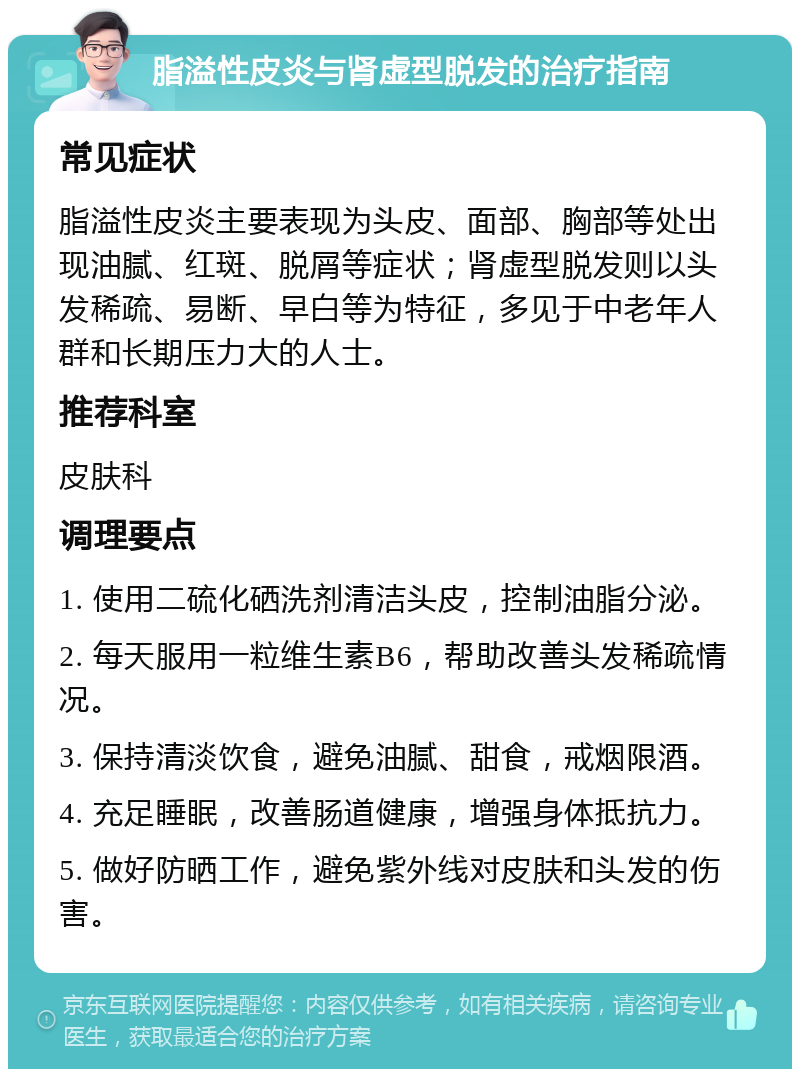 脂溢性皮炎与肾虚型脱发的治疗指南 常见症状 脂溢性皮炎主要表现为头皮、面部、胸部等处出现油腻、红斑、脱屑等症状；肾虚型脱发则以头发稀疏、易断、早白等为特征，多见于中老年人群和长期压力大的人士。 推荐科室 皮肤科 调理要点 1. 使用二硫化硒洗剂清洁头皮，控制油脂分泌。 2. 每天服用一粒维生素B6，帮助改善头发稀疏情况。 3. 保持清淡饮食，避免油腻、甜食，戒烟限酒。 4. 充足睡眠，改善肠道健康，增强身体抵抗力。 5. 做好防晒工作，避免紫外线对皮肤和头发的伤害。