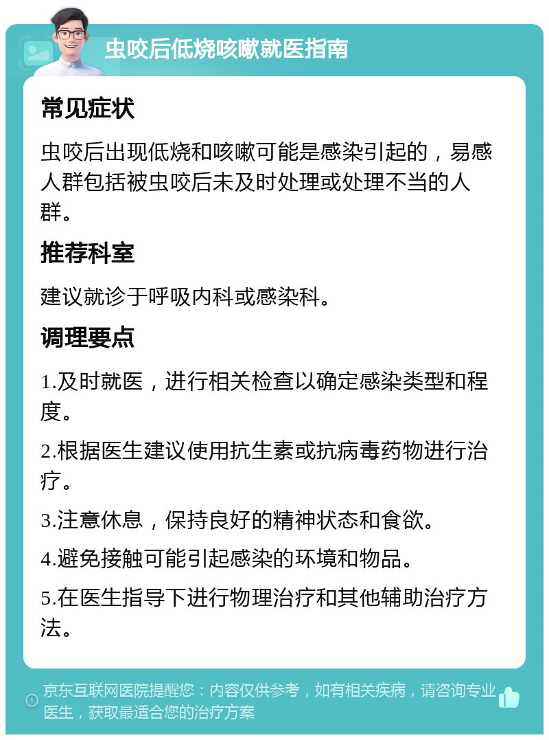 虫咬后低烧咳嗽就医指南 常见症状 虫咬后出现低烧和咳嗽可能是感染引起的，易感人群包括被虫咬后未及时处理或处理不当的人群。 推荐科室 建议就诊于呼吸内科或感染科。 调理要点 1.及时就医，进行相关检查以确定感染类型和程度。 2.根据医生建议使用抗生素或抗病毒药物进行治疗。 3.注意休息，保持良好的精神状态和食欲。 4.避免接触可能引起感染的环境和物品。 5.在医生指导下进行物理治疗和其他辅助治疗方法。