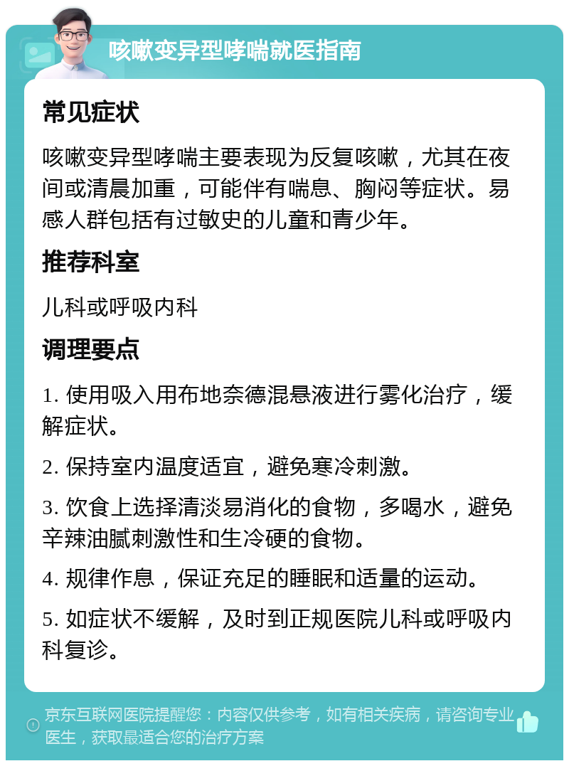 咳嗽变异型哮喘就医指南 常见症状 咳嗽变异型哮喘主要表现为反复咳嗽，尤其在夜间或清晨加重，可能伴有喘息、胸闷等症状。易感人群包括有过敏史的儿童和青少年。 推荐科室 儿科或呼吸内科 调理要点 1. 使用吸入用布地奈德混悬液进行雾化治疗，缓解症状。 2. 保持室内温度适宜，避免寒冷刺激。 3. 饮食上选择清淡易消化的食物，多喝水，避免辛辣油腻刺激性和生冷硬的食物。 4. 规律作息，保证充足的睡眠和适量的运动。 5. 如症状不缓解，及时到正规医院儿科或呼吸内科复诊。