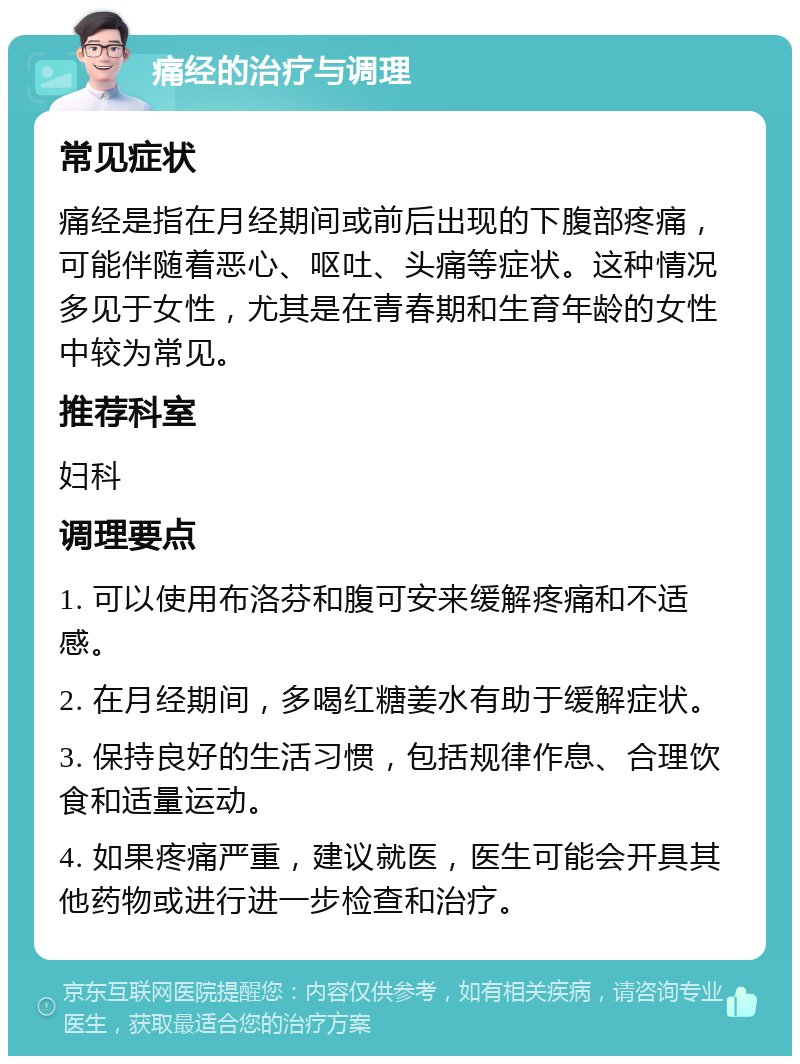 痛经的治疗与调理 常见症状 痛经是指在月经期间或前后出现的下腹部疼痛，可能伴随着恶心、呕吐、头痛等症状。这种情况多见于女性，尤其是在青春期和生育年龄的女性中较为常见。 推荐科室 妇科 调理要点 1. 可以使用布洛芬和腹可安来缓解疼痛和不适感。 2. 在月经期间，多喝红糖姜水有助于缓解症状。 3. 保持良好的生活习惯，包括规律作息、合理饮食和适量运动。 4. 如果疼痛严重，建议就医，医生可能会开具其他药物或进行进一步检查和治疗。