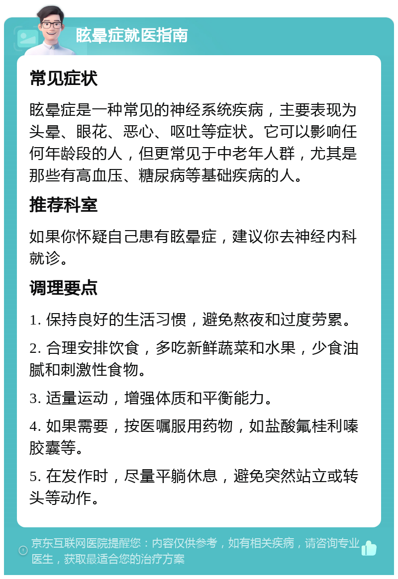 眩晕症就医指南 常见症状 眩晕症是一种常见的神经系统疾病，主要表现为头晕、眼花、恶心、呕吐等症状。它可以影响任何年龄段的人，但更常见于中老年人群，尤其是那些有高血压、糖尿病等基础疾病的人。 推荐科室 如果你怀疑自己患有眩晕症，建议你去神经内科就诊。 调理要点 1. 保持良好的生活习惯，避免熬夜和过度劳累。 2. 合理安排饮食，多吃新鲜蔬菜和水果，少食油腻和刺激性食物。 3. 适量运动，增强体质和平衡能力。 4. 如果需要，按医嘱服用药物，如盐酸氟桂利嗪胶囊等。 5. 在发作时，尽量平躺休息，避免突然站立或转头等动作。