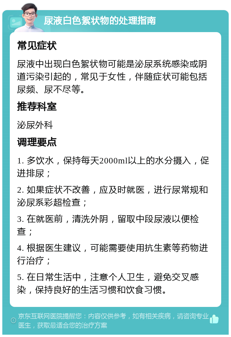 尿液白色絮状物的处理指南 常见症状 尿液中出现白色絮状物可能是泌尿系统感染或阴道污染引起的，常见于女性，伴随症状可能包括尿频、尿不尽等。 推荐科室 泌尿外科 调理要点 1. 多饮水，保持每天2000ml以上的水分摄入，促进排尿； 2. 如果症状不改善，应及时就医，进行尿常规和泌尿系彩超检查； 3. 在就医前，清洗外阴，留取中段尿液以便检查； 4. 根据医生建议，可能需要使用抗生素等药物进行治疗； 5. 在日常生活中，注意个人卫生，避免交叉感染，保持良好的生活习惯和饮食习惯。