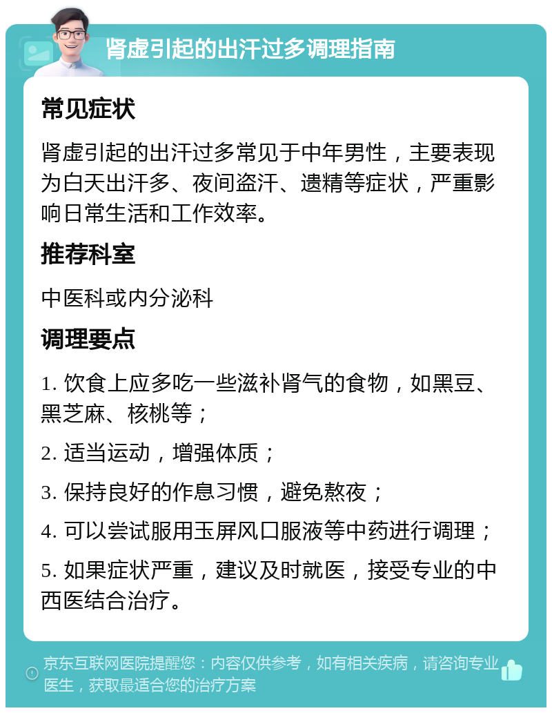 肾虚引起的出汗过多调理指南 常见症状 肾虚引起的出汗过多常见于中年男性，主要表现为白天出汗多、夜间盗汗、遗精等症状，严重影响日常生活和工作效率。 推荐科室 中医科或内分泌科 调理要点 1. 饮食上应多吃一些滋补肾气的食物，如黑豆、黑芝麻、核桃等； 2. 适当运动，增强体质； 3. 保持良好的作息习惯，避免熬夜； 4. 可以尝试服用玉屏风口服液等中药进行调理； 5. 如果症状严重，建议及时就医，接受专业的中西医结合治疗。