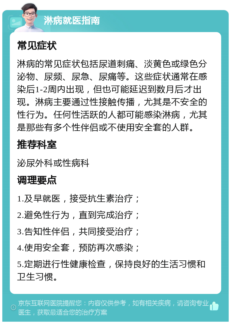 淋病就医指南 常见症状 淋病的常见症状包括尿道刺痛、淡黄色或绿色分泌物、尿频、尿急、尿痛等。这些症状通常在感染后1-2周内出现，但也可能延迟到数月后才出现。淋病主要通过性接触传播，尤其是不安全的性行为。任何性活跃的人都可能感染淋病，尤其是那些有多个性伴侣或不使用安全套的人群。 推荐科室 泌尿外科或性病科 调理要点 1.及早就医，接受抗生素治疗； 2.避免性行为，直到完成治疗； 3.告知性伴侣，共同接受治疗； 4.使用安全套，预防再次感染； 5.定期进行性健康检查，保持良好的生活习惯和卫生习惯。