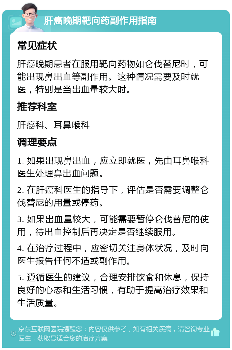 肝癌晚期靶向药副作用指南 常见症状 肝癌晚期患者在服用靶向药物如仑伐替尼时，可能出现鼻出血等副作用。这种情况需要及时就医，特别是当出血量较大时。 推荐科室 肝癌科、耳鼻喉科 调理要点 1. 如果出现鼻出血，应立即就医，先由耳鼻喉科医生处理鼻出血问题。 2. 在肝癌科医生的指导下，评估是否需要调整仑伐替尼的用量或停药。 3. 如果出血量较大，可能需要暂停仑伐替尼的使用，待出血控制后再决定是否继续服用。 4. 在治疗过程中，应密切关注身体状况，及时向医生报告任何不适或副作用。 5. 遵循医生的建议，合理安排饮食和休息，保持良好的心态和生活习惯，有助于提高治疗效果和生活质量。