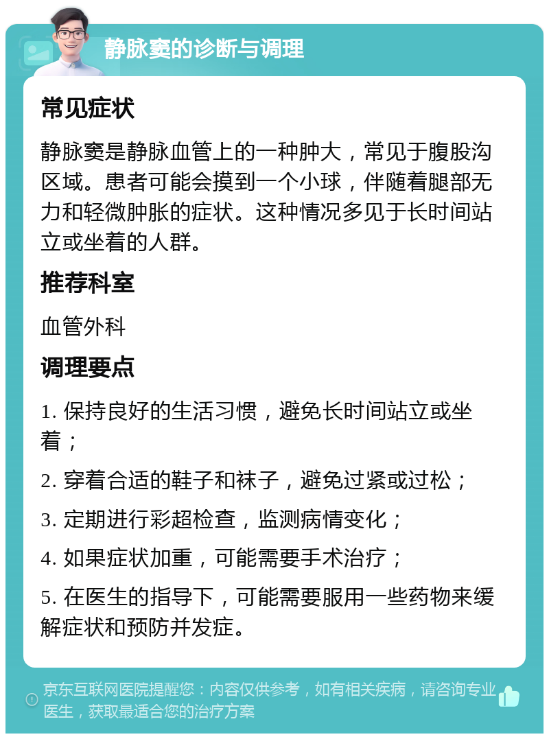 静脉窦的诊断与调理 常见症状 静脉窦是静脉血管上的一种肿大，常见于腹股沟区域。患者可能会摸到一个小球，伴随着腿部无力和轻微肿胀的症状。这种情况多见于长时间站立或坐着的人群。 推荐科室 血管外科 调理要点 1. 保持良好的生活习惯，避免长时间站立或坐着； 2. 穿着合适的鞋子和袜子，避免过紧或过松； 3. 定期进行彩超检查，监测病情变化； 4. 如果症状加重，可能需要手术治疗； 5. 在医生的指导下，可能需要服用一些药物来缓解症状和预防并发症。