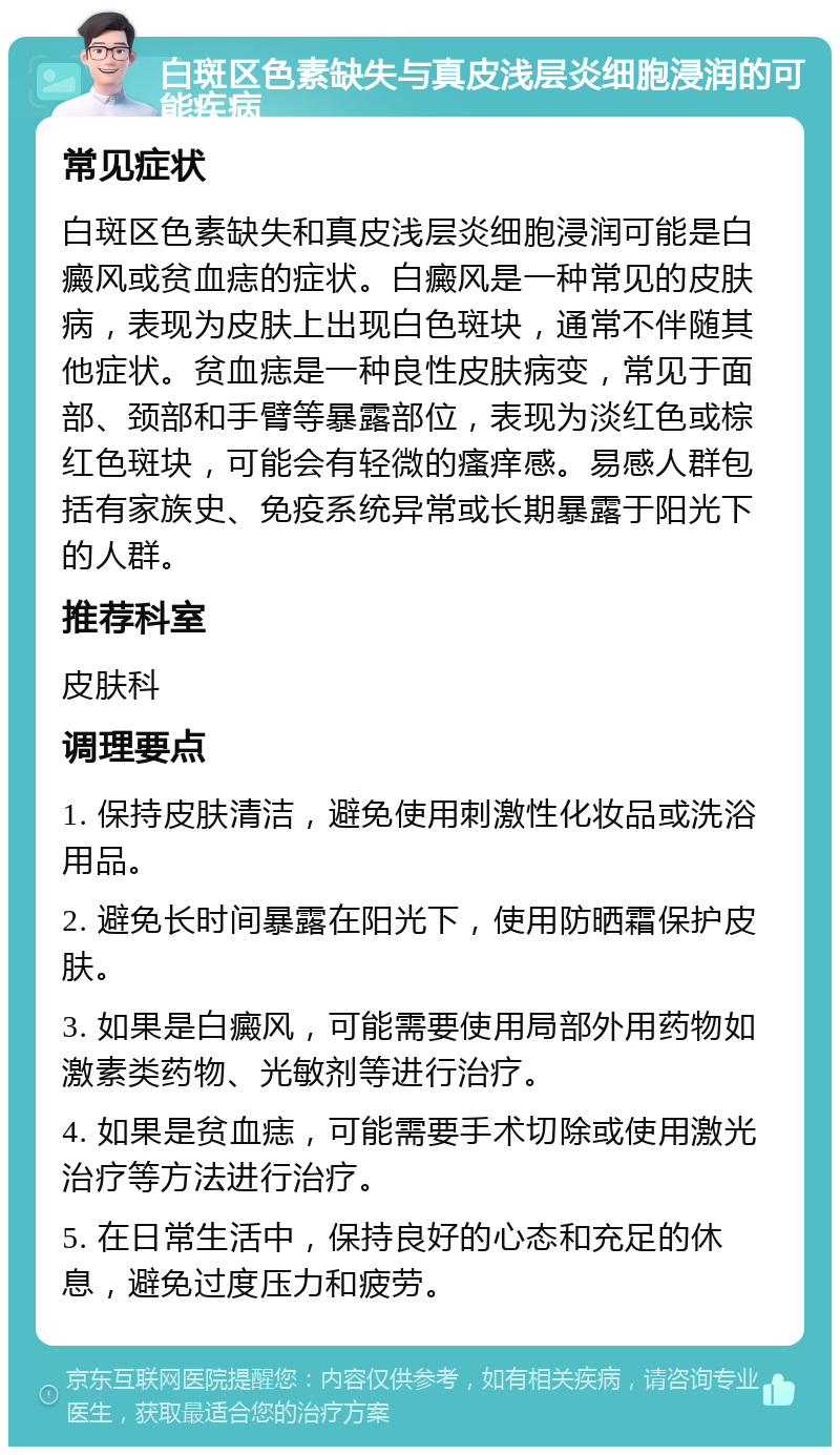 白斑区色素缺失与真皮浅层炎细胞浸润的可能疾病 常见症状 白斑区色素缺失和真皮浅层炎细胞浸润可能是白癜风或贫血痣的症状。白癜风是一种常见的皮肤病，表现为皮肤上出现白色斑块，通常不伴随其他症状。贫血痣是一种良性皮肤病变，常见于面部、颈部和手臂等暴露部位，表现为淡红色或棕红色斑块，可能会有轻微的瘙痒感。易感人群包括有家族史、免疫系统异常或长期暴露于阳光下的人群。 推荐科室 皮肤科 调理要点 1. 保持皮肤清洁，避免使用刺激性化妆品或洗浴用品。 2. 避免长时间暴露在阳光下，使用防晒霜保护皮肤。 3. 如果是白癜风，可能需要使用局部外用药物如激素类药物、光敏剂等进行治疗。 4. 如果是贫血痣，可能需要手术切除或使用激光治疗等方法进行治疗。 5. 在日常生活中，保持良好的心态和充足的休息，避免过度压力和疲劳。