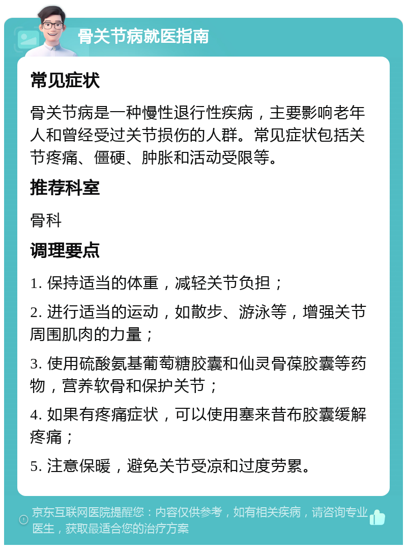 骨关节病就医指南 常见症状 骨关节病是一种慢性退行性疾病，主要影响老年人和曾经受过关节损伤的人群。常见症状包括关节疼痛、僵硬、肿胀和活动受限等。 推荐科室 骨科 调理要点 1. 保持适当的体重，减轻关节负担； 2. 进行适当的运动，如散步、游泳等，增强关节周围肌肉的力量； 3. 使用硫酸氨基葡萄糖胶囊和仙灵骨葆胶囊等药物，营养软骨和保护关节； 4. 如果有疼痛症状，可以使用塞来昔布胶囊缓解疼痛； 5. 注意保暖，避免关节受凉和过度劳累。