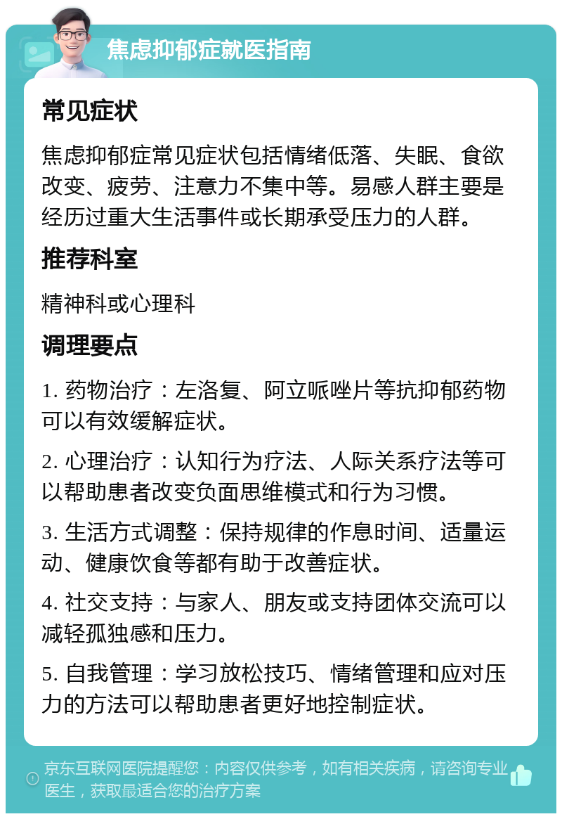 焦虑抑郁症就医指南 常见症状 焦虑抑郁症常见症状包括情绪低落、失眠、食欲改变、疲劳、注意力不集中等。易感人群主要是经历过重大生活事件或长期承受压力的人群。 推荐科室 精神科或心理科 调理要点 1. 药物治疗：左洛复、阿立哌唑片等抗抑郁药物可以有效缓解症状。 2. 心理治疗：认知行为疗法、人际关系疗法等可以帮助患者改变负面思维模式和行为习惯。 3. 生活方式调整：保持规律的作息时间、适量运动、健康饮食等都有助于改善症状。 4. 社交支持：与家人、朋友或支持团体交流可以减轻孤独感和压力。 5. 自我管理：学习放松技巧、情绪管理和应对压力的方法可以帮助患者更好地控制症状。