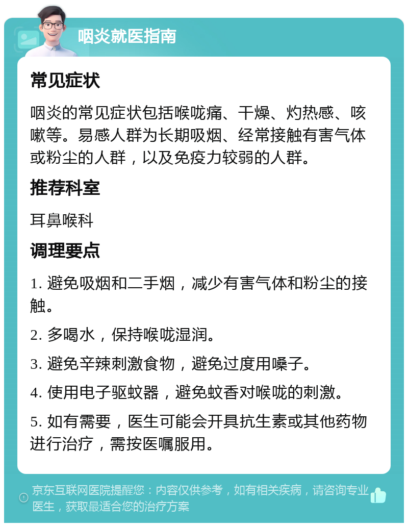 咽炎就医指南 常见症状 咽炎的常见症状包括喉咙痛、干燥、灼热感、咳嗽等。易感人群为长期吸烟、经常接触有害气体或粉尘的人群，以及免疫力较弱的人群。 推荐科室 耳鼻喉科 调理要点 1. 避免吸烟和二手烟，减少有害气体和粉尘的接触。 2. 多喝水，保持喉咙湿润。 3. 避免辛辣刺激食物，避免过度用嗓子。 4. 使用电子驱蚊器，避免蚊香对喉咙的刺激。 5. 如有需要，医生可能会开具抗生素或其他药物进行治疗，需按医嘱服用。