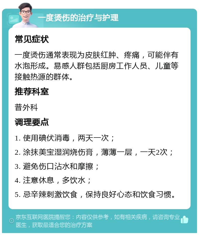 一度烫伤的治疗与护理 常见症状 一度烫伤通常表现为皮肤红肿、疼痛，可能伴有水泡形成。易感人群包括厨房工作人员、儿童等接触热源的群体。 推荐科室 普外科 调理要点 1. 使用碘伏消毒，两天一次； 2. 涂抹美宝湿润烧伤膏，薄薄一层，一天2次； 3. 避免伤口沾水和摩擦； 4. 注意休息，多饮水； 5. 忌辛辣刺激饮食，保持良好心态和饮食习惯。