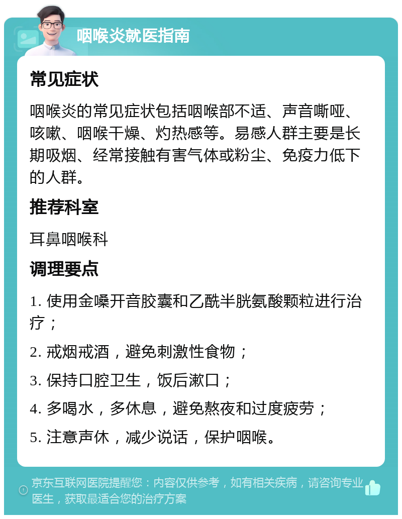 咽喉炎就医指南 常见症状 咽喉炎的常见症状包括咽喉部不适、声音嘶哑、咳嗽、咽喉干燥、灼热感等。易感人群主要是长期吸烟、经常接触有害气体或粉尘、免疫力低下的人群。 推荐科室 耳鼻咽喉科 调理要点 1. 使用金嗓开音胶囊和乙酰半胱氨酸颗粒进行治疗； 2. 戒烟戒酒，避免刺激性食物； 3. 保持口腔卫生，饭后漱口； 4. 多喝水，多休息，避免熬夜和过度疲劳； 5. 注意声休，减少说话，保护咽喉。