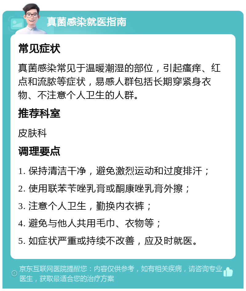 真菌感染就医指南 常见症状 真菌感染常见于温暖潮湿的部位，引起瘙痒、红点和流脓等症状，易感人群包括长期穿紧身衣物、不注意个人卫生的人群。 推荐科室 皮肤科 调理要点 1. 保持清洁干净，避免激烈运动和过度排汗； 2. 使用联苯苄唑乳膏或酮康唑乳膏外擦； 3. 注意个人卫生，勤换内衣裤； 4. 避免与他人共用毛巾、衣物等； 5. 如症状严重或持续不改善，应及时就医。