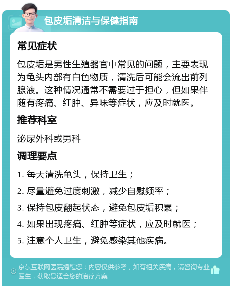 包皮垢清洁与保健指南 常见症状 包皮垢是男性生殖器官中常见的问题，主要表现为龟头内部有白色物质，清洗后可能会流出前列腺液。这种情况通常不需要过于担心，但如果伴随有疼痛、红肿、异味等症状，应及时就医。 推荐科室 泌尿外科或男科 调理要点 1. 每天清洗龟头，保持卫生； 2. 尽量避免过度刺激，减少自慰频率； 3. 保持包皮翻起状态，避免包皮垢积累； 4. 如果出现疼痛、红肿等症状，应及时就医； 5. 注意个人卫生，避免感染其他疾病。