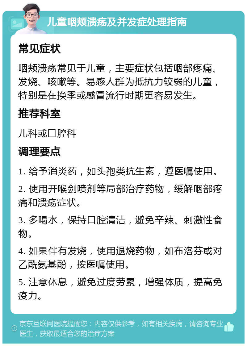 儿童咽颊溃疡及并发症处理指南 常见症状 咽颊溃疡常见于儿童，主要症状包括咽部疼痛、发烧、咳嗽等。易感人群为抵抗力较弱的儿童，特别是在换季或感冒流行时期更容易发生。 推荐科室 儿科或口腔科 调理要点 1. 给予消炎药，如头孢类抗生素，遵医嘱使用。 2. 使用开喉剑喷剂等局部治疗药物，缓解咽部疼痛和溃疡症状。 3. 多喝水，保持口腔清洁，避免辛辣、刺激性食物。 4. 如果伴有发烧，使用退烧药物，如布洛芬或对乙酰氨基酚，按医嘱使用。 5. 注意休息，避免过度劳累，增强体质，提高免疫力。