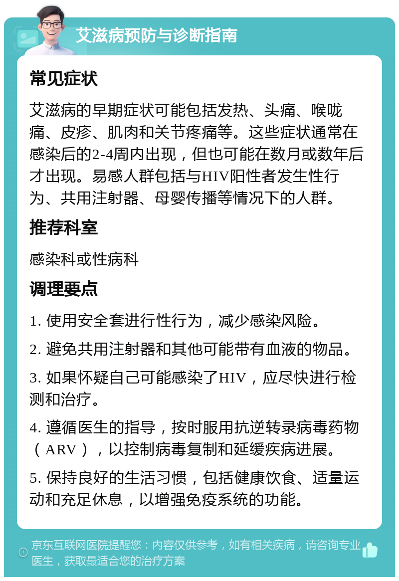 艾滋病预防与诊断指南 常见症状 艾滋病的早期症状可能包括发热、头痛、喉咙痛、皮疹、肌肉和关节疼痛等。这些症状通常在感染后的2-4周内出现，但也可能在数月或数年后才出现。易感人群包括与HIV阳性者发生性行为、共用注射器、母婴传播等情况下的人群。 推荐科室 感染科或性病科 调理要点 1. 使用安全套进行性行为，减少感染风险。 2. 避免共用注射器和其他可能带有血液的物品。 3. 如果怀疑自己可能感染了HIV，应尽快进行检测和治疗。 4. 遵循医生的指导，按时服用抗逆转录病毒药物（ARV），以控制病毒复制和延缓疾病进展。 5. 保持良好的生活习惯，包括健康饮食、适量运动和充足休息，以增强免疫系统的功能。