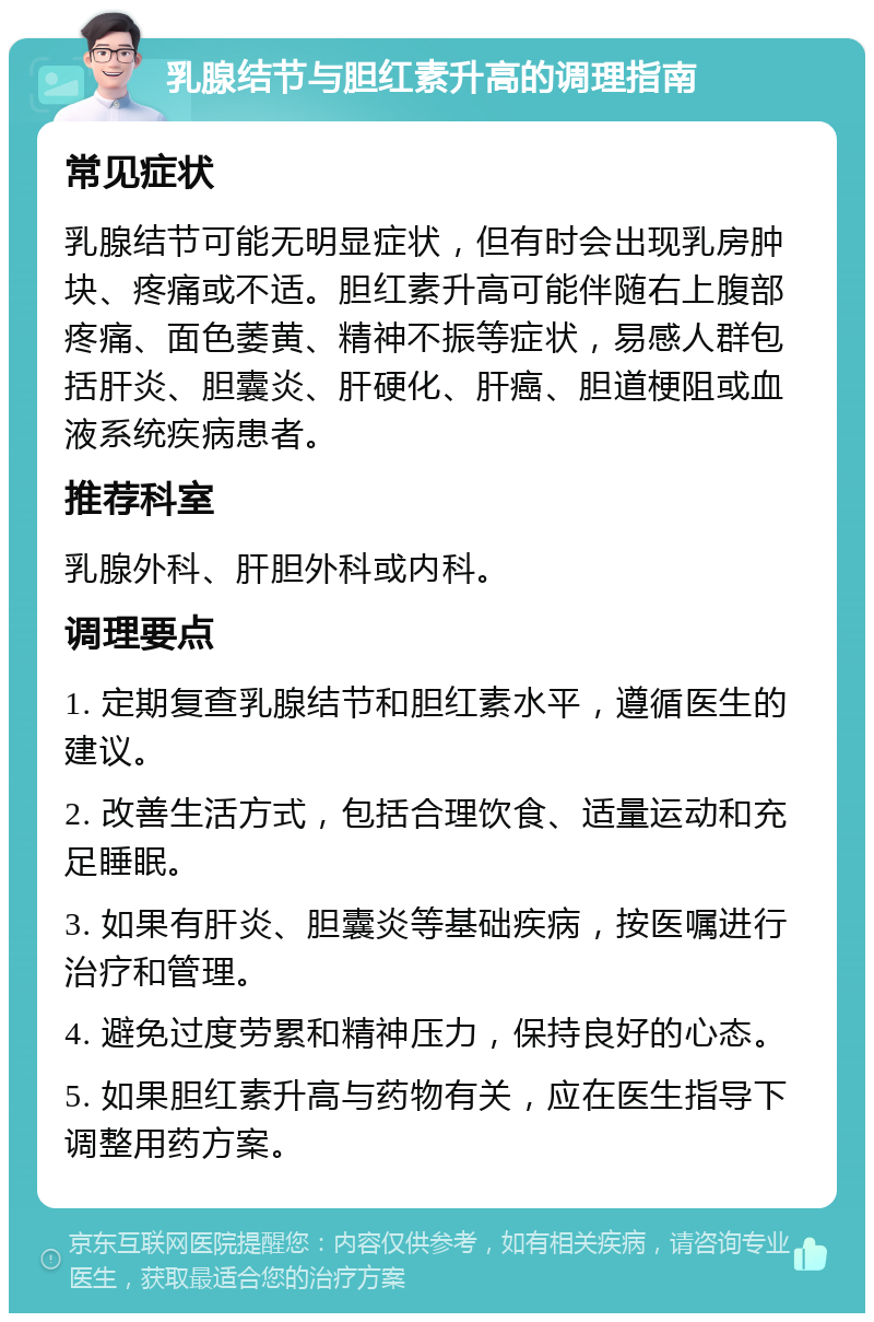 乳腺结节与胆红素升高的调理指南 常见症状 乳腺结节可能无明显症状，但有时会出现乳房肿块、疼痛或不适。胆红素升高可能伴随右上腹部疼痛、面色萎黄、精神不振等症状，易感人群包括肝炎、胆囊炎、肝硬化、肝癌、胆道梗阻或血液系统疾病患者。 推荐科室 乳腺外科、肝胆外科或内科。 调理要点 1. 定期复查乳腺结节和胆红素水平，遵循医生的建议。 2. 改善生活方式，包括合理饮食、适量运动和充足睡眠。 3. 如果有肝炎、胆囊炎等基础疾病，按医嘱进行治疗和管理。 4. 避免过度劳累和精神压力，保持良好的心态。 5. 如果胆红素升高与药物有关，应在医生指导下调整用药方案。