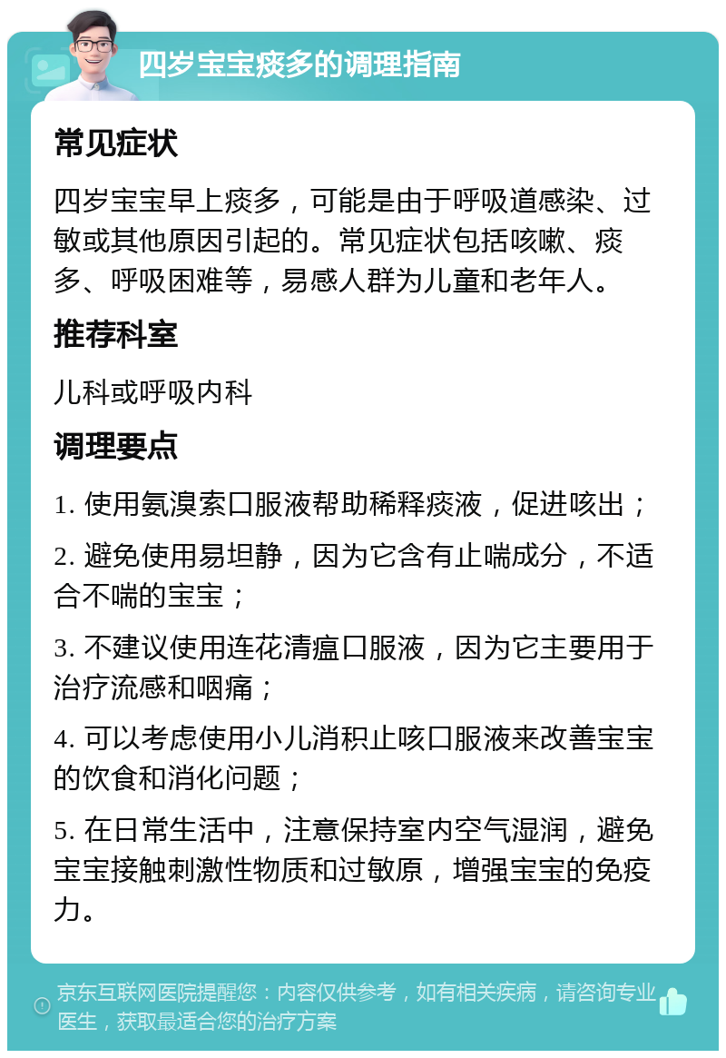 四岁宝宝痰多的调理指南 常见症状 四岁宝宝早上痰多，可能是由于呼吸道感染、过敏或其他原因引起的。常见症状包括咳嗽、痰多、呼吸困难等，易感人群为儿童和老年人。 推荐科室 儿科或呼吸内科 调理要点 1. 使用氨溴索口服液帮助稀释痰液，促进咳出； 2. 避免使用易坦静，因为它含有止喘成分，不适合不喘的宝宝； 3. 不建议使用连花清瘟口服液，因为它主要用于治疗流感和咽痛； 4. 可以考虑使用小儿消积止咳口服液来改善宝宝的饮食和消化问题； 5. 在日常生活中，注意保持室内空气湿润，避免宝宝接触刺激性物质和过敏原，增强宝宝的免疫力。