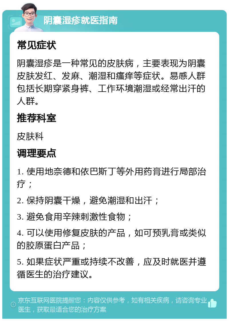 阴囊湿疹就医指南 常见症状 阴囊湿疹是一种常见的皮肤病，主要表现为阴囊皮肤发红、发麻、潮湿和瘙痒等症状。易感人群包括长期穿紧身裤、工作环境潮湿或经常出汗的人群。 推荐科室 皮肤科 调理要点 1. 使用地奈德和依巴斯丁等外用药膏进行局部治疗； 2. 保持阴囊干燥，避免潮湿和出汗； 3. 避免食用辛辣刺激性食物； 4. 可以使用修复皮肤的产品，如可预乳膏或类似的胶原蛋白产品； 5. 如果症状严重或持续不改善，应及时就医并遵循医生的治疗建议。