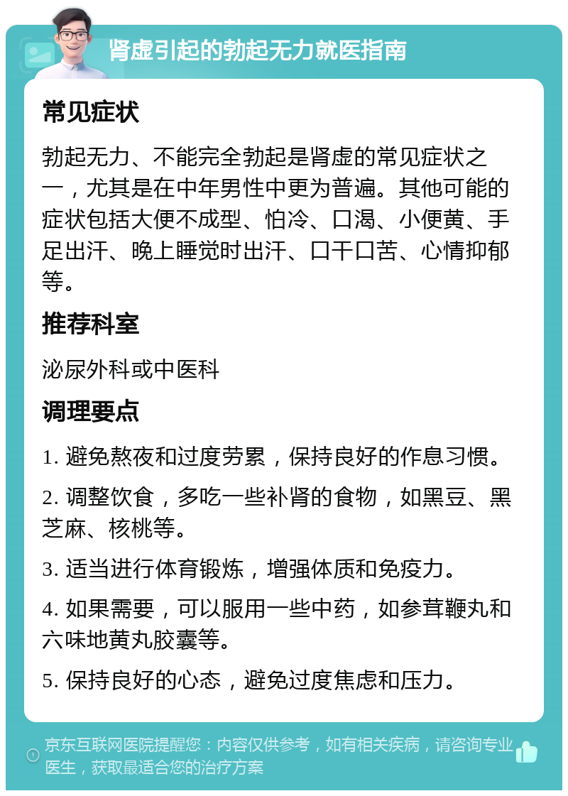 肾虚引起的勃起无力就医指南 常见症状 勃起无力、不能完全勃起是肾虚的常见症状之一，尤其是在中年男性中更为普遍。其他可能的症状包括大便不成型、怕冷、口渴、小便黄、手足出汗、晚上睡觉时出汗、口干口苦、心情抑郁等。 推荐科室 泌尿外科或中医科 调理要点 1. 避免熬夜和过度劳累，保持良好的作息习惯。 2. 调整饮食，多吃一些补肾的食物，如黑豆、黑芝麻、核桃等。 3. 适当进行体育锻炼，增强体质和免疫力。 4. 如果需要，可以服用一些中药，如参茸鞭丸和六味地黄丸胶囊等。 5. 保持良好的心态，避免过度焦虑和压力。