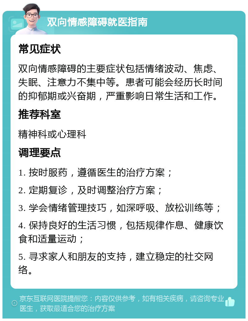 双向情感障碍就医指南 常见症状 双向情感障碍的主要症状包括情绪波动、焦虑、失眠、注意力不集中等。患者可能会经历长时间的抑郁期或兴奋期，严重影响日常生活和工作。 推荐科室 精神科或心理科 调理要点 1. 按时服药，遵循医生的治疗方案； 2. 定期复诊，及时调整治疗方案； 3. 学会情绪管理技巧，如深呼吸、放松训练等； 4. 保持良好的生活习惯，包括规律作息、健康饮食和适量运动； 5. 寻求家人和朋友的支持，建立稳定的社交网络。