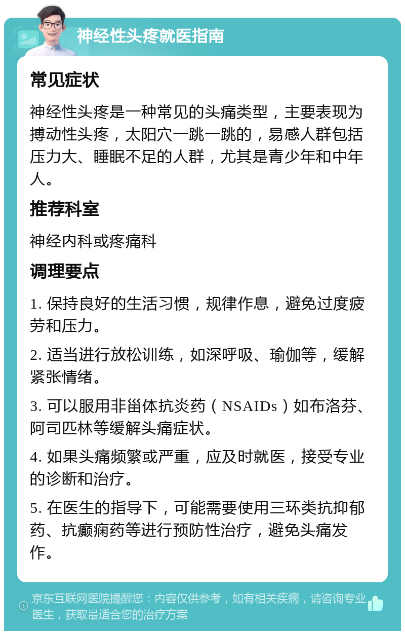 神经性头疼就医指南 常见症状 神经性头疼是一种常见的头痛类型，主要表现为搏动性头疼，太阳穴一跳一跳的，易感人群包括压力大、睡眠不足的人群，尤其是青少年和中年人。 推荐科室 神经内科或疼痛科 调理要点 1. 保持良好的生活习惯，规律作息，避免过度疲劳和压力。 2. 适当进行放松训练，如深呼吸、瑜伽等，缓解紧张情绪。 3. 可以服用非甾体抗炎药（NSAIDs）如布洛芬、阿司匹林等缓解头痛症状。 4. 如果头痛频繁或严重，应及时就医，接受专业的诊断和治疗。 5. 在医生的指导下，可能需要使用三环类抗抑郁药、抗癫痫药等进行预防性治疗，避免头痛发作。