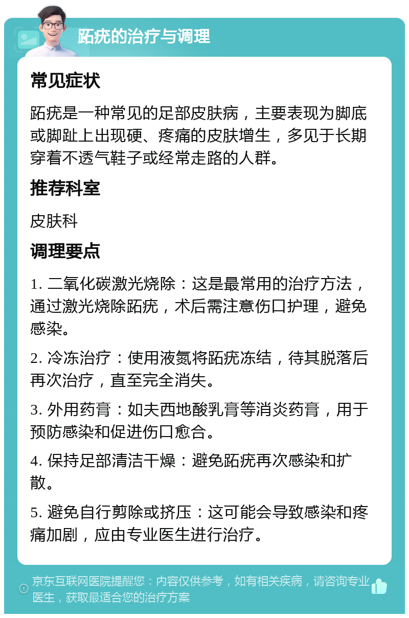 跖疣的治疗与调理 常见症状 跖疣是一种常见的足部皮肤病，主要表现为脚底或脚趾上出现硬、疼痛的皮肤增生，多见于长期穿着不透气鞋子或经常走路的人群。 推荐科室 皮肤科 调理要点 1. 二氧化碳激光烧除：这是最常用的治疗方法，通过激光烧除跖疣，术后需注意伤口护理，避免感染。 2. 冷冻治疗：使用液氮将跖疣冻结，待其脱落后再次治疗，直至完全消失。 3. 外用药膏：如夫西地酸乳膏等消炎药膏，用于预防感染和促进伤口愈合。 4. 保持足部清洁干燥：避免跖疣再次感染和扩散。 5. 避免自行剪除或挤压：这可能会导致感染和疼痛加剧，应由专业医生进行治疗。