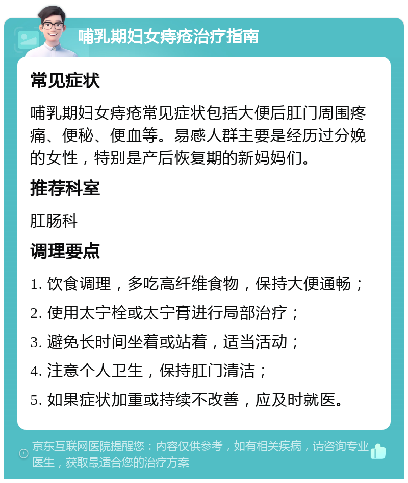 哺乳期妇女痔疮治疗指南 常见症状 哺乳期妇女痔疮常见症状包括大便后肛门周围疼痛、便秘、便血等。易感人群主要是经历过分娩的女性，特别是产后恢复期的新妈妈们。 推荐科室 肛肠科 调理要点 1. 饮食调理，多吃高纤维食物，保持大便通畅； 2. 使用太宁栓或太宁膏进行局部治疗； 3. 避免长时间坐着或站着，适当活动； 4. 注意个人卫生，保持肛门清洁； 5. 如果症状加重或持续不改善，应及时就医。