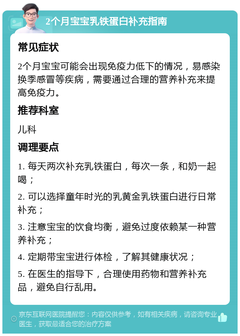 2个月宝宝乳铁蛋白补充指南 常见症状 2个月宝宝可能会出现免疫力低下的情况，易感染换季感冒等疾病，需要通过合理的营养补充来提高免疫力。 推荐科室 儿科 调理要点 1. 每天两次补充乳铁蛋白，每次一条，和奶一起喝； 2. 可以选择童年时光的乳黄金乳铁蛋白进行日常补充； 3. 注意宝宝的饮食均衡，避免过度依赖某一种营养补充； 4. 定期带宝宝进行体检，了解其健康状况； 5. 在医生的指导下，合理使用药物和营养补充品，避免自行乱用。