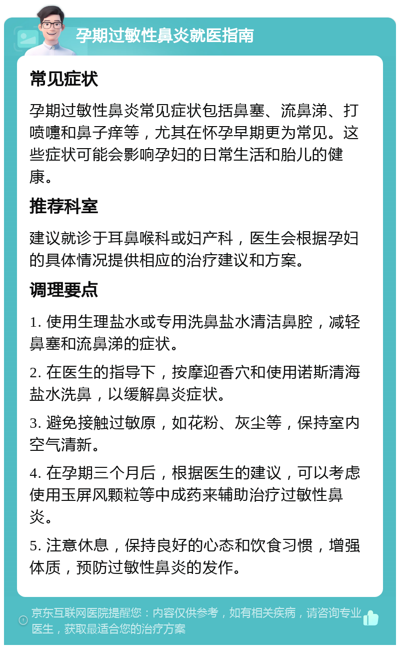 孕期过敏性鼻炎就医指南 常见症状 孕期过敏性鼻炎常见症状包括鼻塞、流鼻涕、打喷嚏和鼻子痒等，尤其在怀孕早期更为常见。这些症状可能会影响孕妇的日常生活和胎儿的健康。 推荐科室 建议就诊于耳鼻喉科或妇产科，医生会根据孕妇的具体情况提供相应的治疗建议和方案。 调理要点 1. 使用生理盐水或专用洗鼻盐水清洁鼻腔，减轻鼻塞和流鼻涕的症状。 2. 在医生的指导下，按摩迎香穴和使用诺斯清海盐水洗鼻，以缓解鼻炎症状。 3. 避免接触过敏原，如花粉、灰尘等，保持室内空气清新。 4. 在孕期三个月后，根据医生的建议，可以考虑使用玉屏风颗粒等中成药来辅助治疗过敏性鼻炎。 5. 注意休息，保持良好的心态和饮食习惯，增强体质，预防过敏性鼻炎的发作。