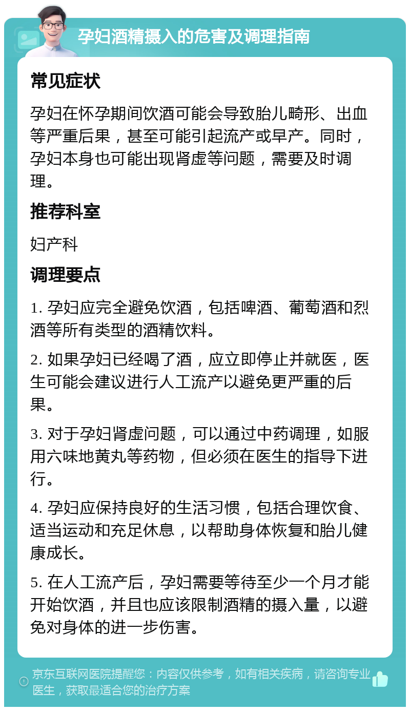 孕妇酒精摄入的危害及调理指南 常见症状 孕妇在怀孕期间饮酒可能会导致胎儿畸形、出血等严重后果，甚至可能引起流产或早产。同时，孕妇本身也可能出现肾虚等问题，需要及时调理。 推荐科室 妇产科 调理要点 1. 孕妇应完全避免饮酒，包括啤酒、葡萄酒和烈酒等所有类型的酒精饮料。 2. 如果孕妇已经喝了酒，应立即停止并就医，医生可能会建议进行人工流产以避免更严重的后果。 3. 对于孕妇肾虚问题，可以通过中药调理，如服用六味地黄丸等药物，但必须在医生的指导下进行。 4. 孕妇应保持良好的生活习惯，包括合理饮食、适当运动和充足休息，以帮助身体恢复和胎儿健康成长。 5. 在人工流产后，孕妇需要等待至少一个月才能开始饮酒，并且也应该限制酒精的摄入量，以避免对身体的进一步伤害。