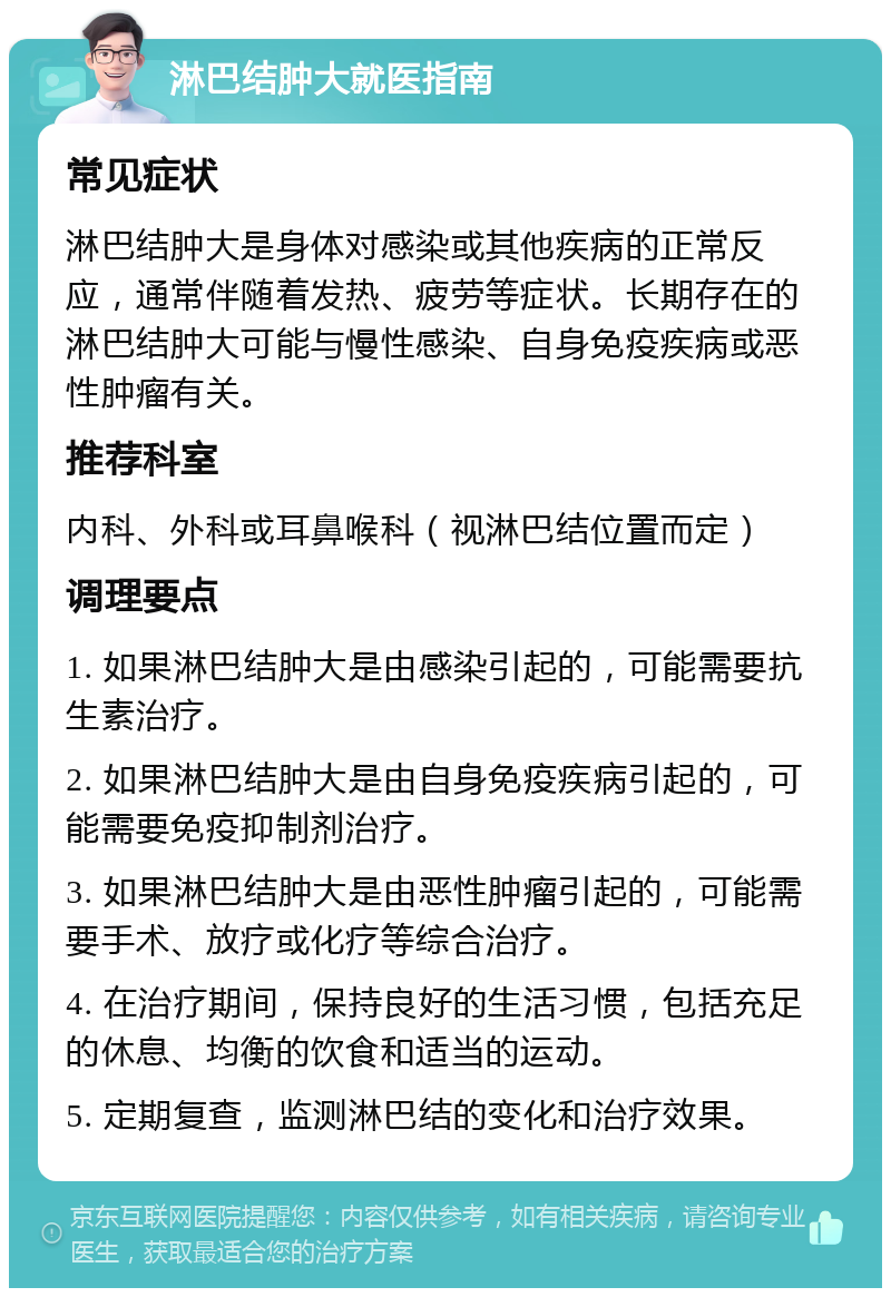 淋巴结肿大就医指南 常见症状 淋巴结肿大是身体对感染或其他疾病的正常反应，通常伴随着发热、疲劳等症状。长期存在的淋巴结肿大可能与慢性感染、自身免疫疾病或恶性肿瘤有关。 推荐科室 内科、外科或耳鼻喉科（视淋巴结位置而定） 调理要点 1. 如果淋巴结肿大是由感染引起的，可能需要抗生素治疗。 2. 如果淋巴结肿大是由自身免疫疾病引起的，可能需要免疫抑制剂治疗。 3. 如果淋巴结肿大是由恶性肿瘤引起的，可能需要手术、放疗或化疗等综合治疗。 4. 在治疗期间，保持良好的生活习惯，包括充足的休息、均衡的饮食和适当的运动。 5. 定期复查，监测淋巴结的变化和治疗效果。